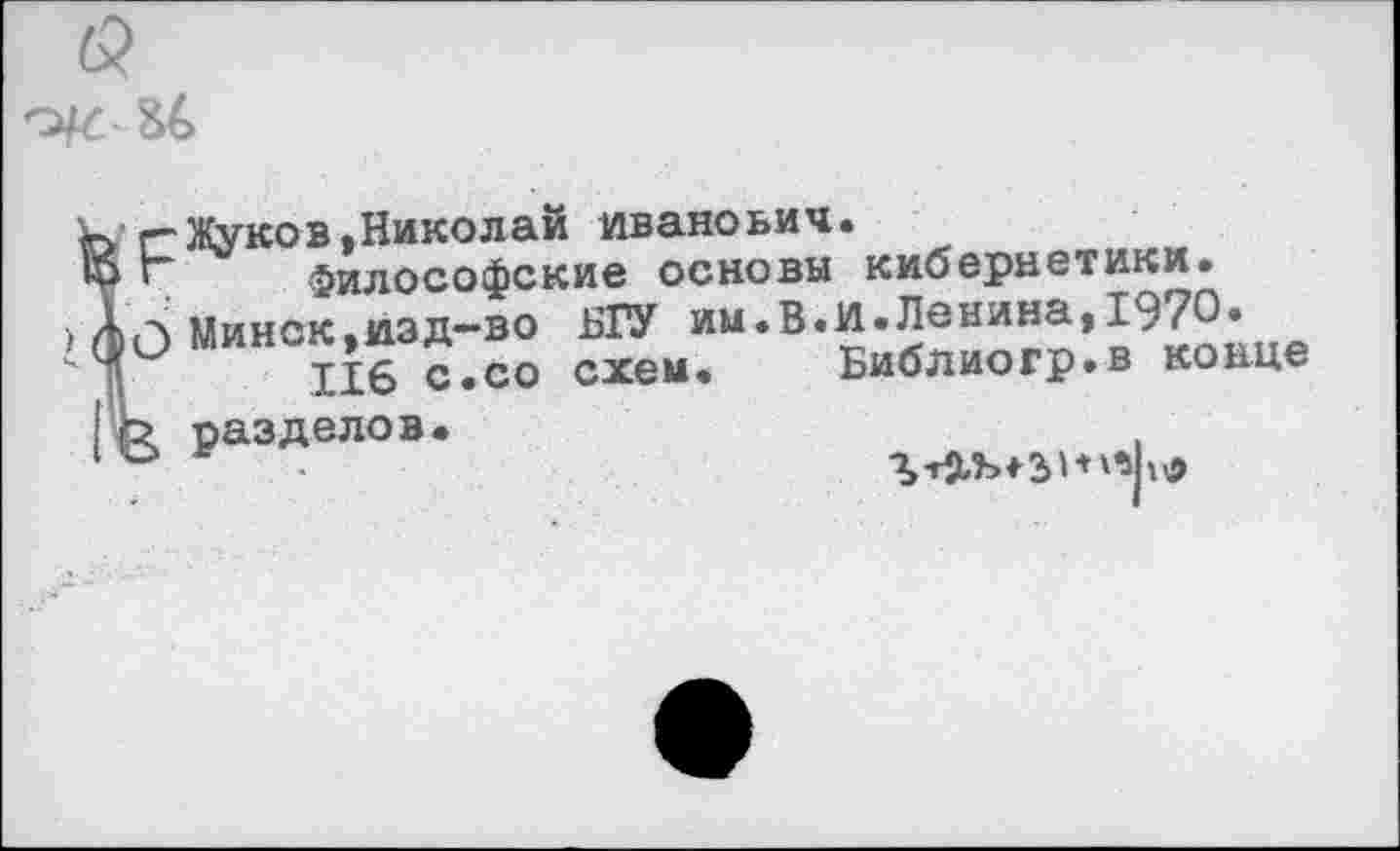 ﻿Жуков,Николай Иванович.
' Философские основы кибернетики.
(л Минск,изд-во БГУ им.В.и.Ленина,1970.
116 с.со схем. Библиогр.в конце
2 разделов
